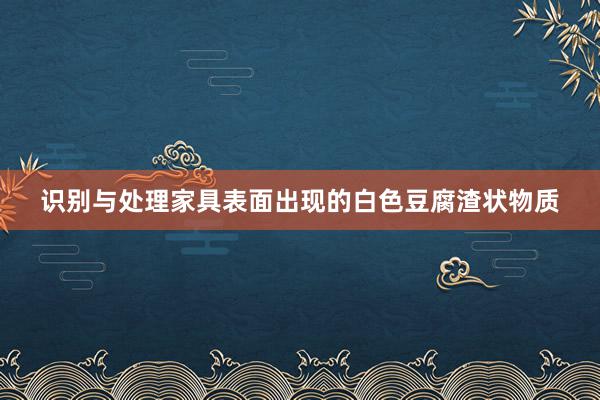 识别与处理家具表面出现的白色豆腐渣状物质