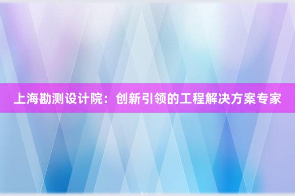 上海勘测设计院：创新引领的工程解决方案专家